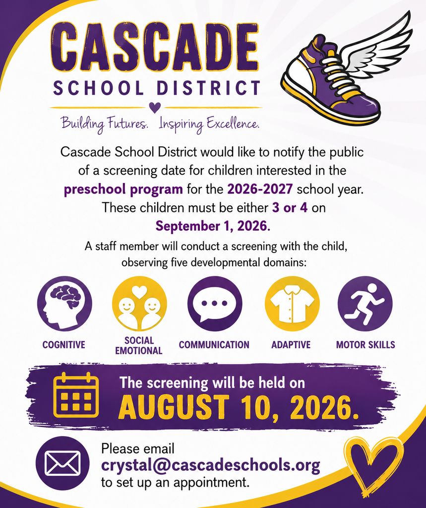 Cascade School District would like to notify the public of a screening date for children interested in the preschool program for the 2026-2027 school year. These children must be either 3 or 4 on September 1, 2026. A staff member will conduct a screening with the child, observing five developmental domains: cognitive, social emotional, communication, adaptive, and motor skills. The screening will be held on August 10, 2026. Please email crystal@cascadeschools.org to set up an appointment.