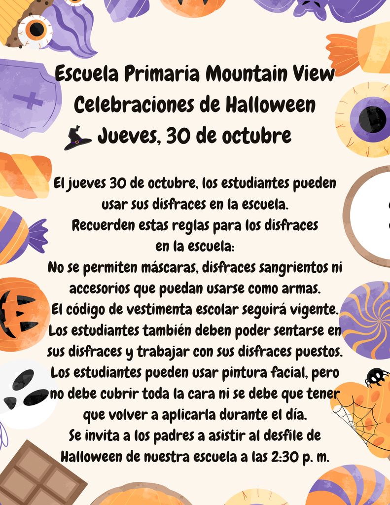 El jueves 30 de octubre, los estudiantes pueden usar sus disfraces en la escuela. Recuerden estas reglas para los disfraces en la escuela: No se permiten máscaras, disfraces sangrientos ni accesorios que puedan usarse como armas. El código de vestimenta escolar seguirá vigente. Los estudiantes también deben poder sentarse en sus disfraces y trabajar con sus disfraces puestos. Los estudiantes pueden usar pintura facial, pero no debe cubrir toda la cara ni se debe que tener que volver a aplicarla durante el día. Se invita a los padres a asistir al desfile de Halloween de nuestra escuela a las 2:30 p. m.