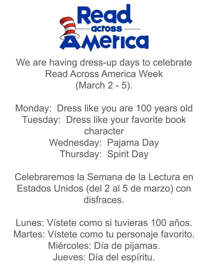 We are having dress-up days to celebrate Read Across America Week (March 2 - 5).  Monday:  Dress like you are 100 years old Tuesday:  Dress like your favorite book character Wednesday:  Pajama Day Thursday:  Spirit Day  Celebraremos la Semana de la Lectura en Estados Unidos (del 2 al 5 de marzo) con disfraces.  Lunes: Vístete como si tuvieras 100 años. Martes: Vístete como tu personaje favorito. Miércoles: Día de pijamas. Jueves: Día del espíritu.