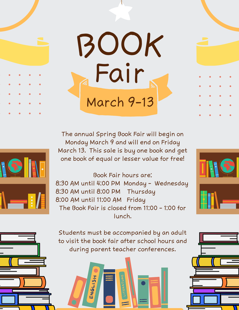 The annual Spring Book Fair will begin on Monday March 9 and will end on Friday March 13.  This sale is buy one book and get one book of equal or lesser value for free!  Book Fair hours are: 8:30 AM until 4:00 PM  Monday -  Wednesday 8:30 AM until 8:00 PM    Thursday 8:00 AM until 11:00 AM   Friday The Book Fair is closed from 11:00 - 1:00 for lunch.  Students must be accompanied by an adult to visit the book fair after school hours and during parent teacher conferences.