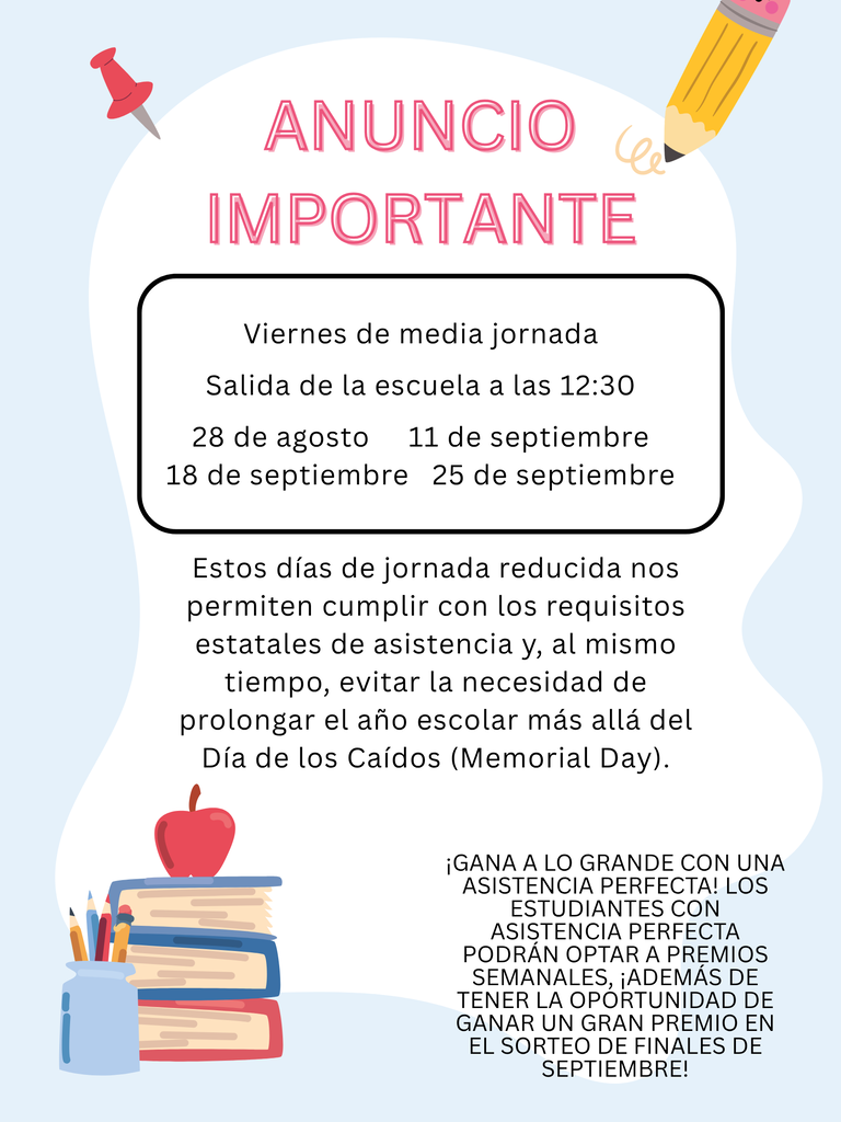Este año, los estudiantes asistirán a clases cuatro viernes para ayudarnos a cumplir con los requisitos estatales de asistencia, evitando así la necesidad de extender el año escolar más allá del Día de los Caídos (Memorial Day).  Estos viernes serán jornadas de medio día; la salida de los estudiantes será a las 12:30 p. m.  Las fechas de clases en viernes son:  28 de agosto 11 de septiembre 18 de septiembre 25 de septiembre  ¡Los estudiantes que mantengan una asistencia perfecta podrán optar a premios semanales, así como a la oportunidad de ganar un gran premio en nuestro sorteo de finales de septiembre!  Si tiene alguna pregunta, por favor comuníquese con la oficina de la escuela al 208-878-6608.  ¡Gracias por ayudarnos a hacer de la asistencia una prioridad!