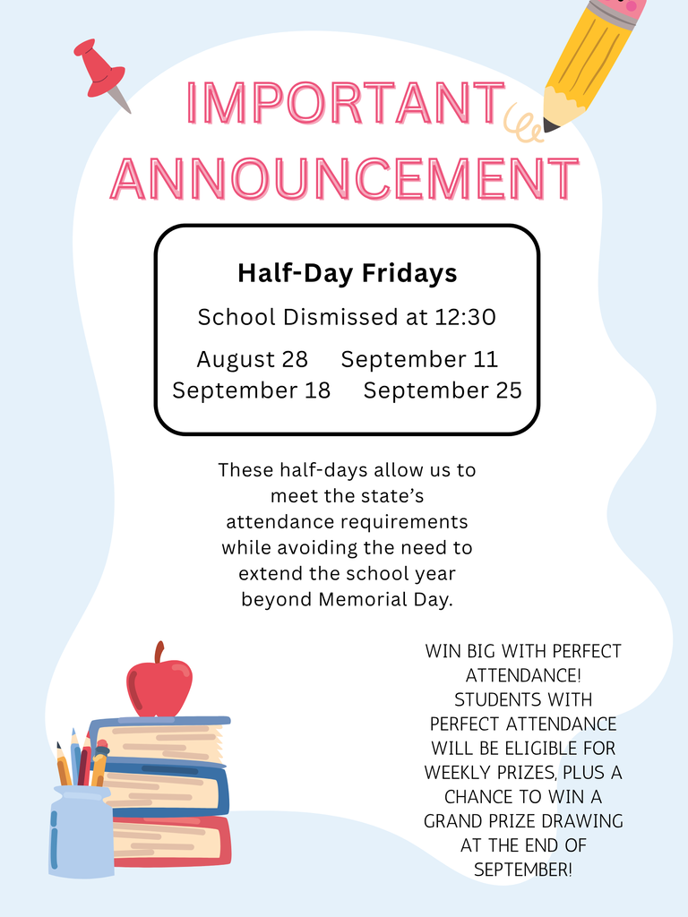 This year, students will attend school on four Fridays to help us meet the state’s attendance requirements while avoiding the need to extend the school year beyond Memorial Day.  These Fridays will be half days, with students dismissed at 12:30 p.m.  The Friday school dates are:  August 28 September 11 September 18 September 25  Students who maintain perfect attendance will be eligible for weekly prizes, as well as a chance to win a grand prize in our drawing at the end of September!  If you have any questions, please contact the school office at 208-878-6608.  Thank you for helping us make attendance a priority!