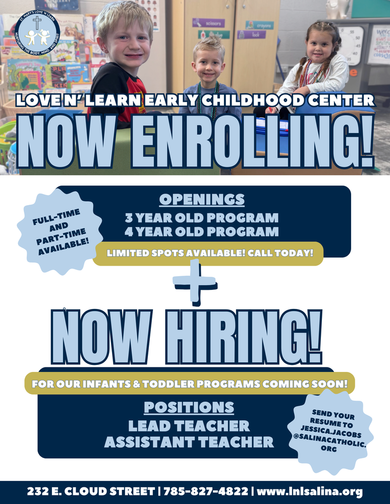 We have openings for full-time and part-time students in both our 3-Year-Old and 4-Year-Old programs! Give your child a loving, faith-filled experience, with dedicated staff in our newly renovated facility. Spaces are limited, so call us today at 785-827-4822 to secure your child's spot! LNL is hiring Lead and Assistant Teachers for our soon-to-open Infant and Toddler classrooms! If you're passionate about early childhood education and want to be part of a supportive, faith-based community, we’d love to hear from you. Apply today by sending your resume to jessica.jacobs@salinacatholic.org