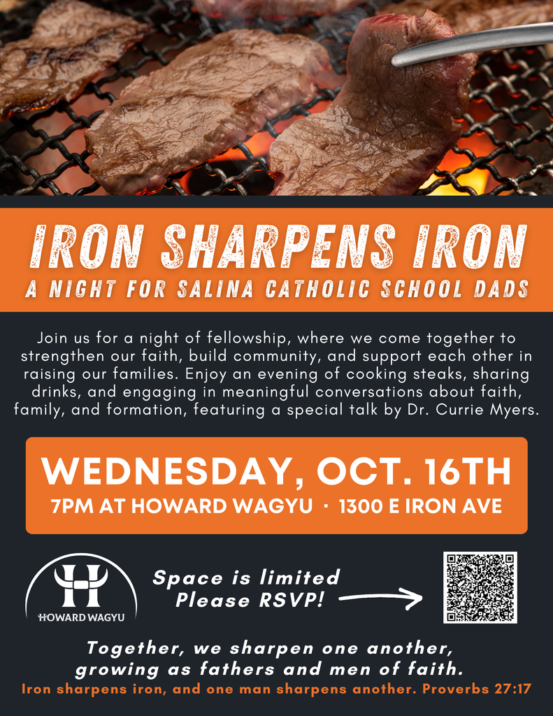 IRON SHARPENS IRON A NIGHT FOR SALINA CATHOLIC SCHOOL DADS Join us for a night of fellowship, where we come together to strengthen our faith, build community, and support each other in raising our families. Enjoy an evening of cooking steaks, sharing drinks, and engaging in meaningful conversations about faith, family, and formation, featuring a special talk by Dr. Currie Myers. WEDNESDAY, OCT. 16TH 7PM AT HOWARD WAGYU - 1300 E IRON AVE Space is limited Please RSVP! - HOWARD WAGYU Together, we sharpen one another, growing as fathers and men of faith. Iron sharpens iron, and one man sharpens another. Proverbs 27:17