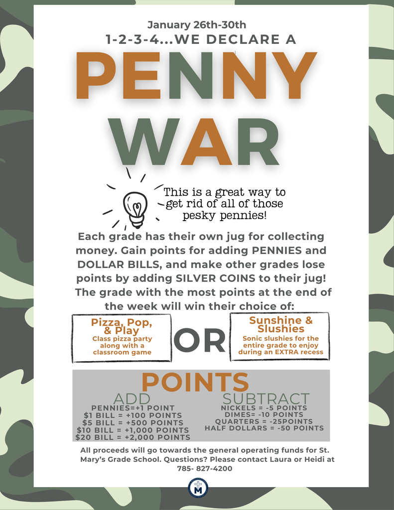 1-2-3-4 We Declare a Penny War...This is a great way to get rid of all of those pesky pennies!  Each grade has their own jug for collecting money. Gain points for adding PENNIES and DOLLAR BILLS, and make other grades lose points by adding SILVER COINS to their jug! The grade with the most points at the end of the week will win their choice of: Pizza, Pop, & Play Class pizza party along with a classroom game  ADD SUBTRACT PENNIES=+1 POINT $1 BILL = +100 POINTS $5 BILL = +500 POINTS $10 BILL = +1,000 POINTS $20 BILL = +2,000 POINTS  NICKELS = -5 POINTS DIMES= -10 POINTS QUARTERS = -25POINTS HALF DOLLARS = -50 POINTS All proceeds will go towards the general operating funds for St. Mary’s Grade School. Questions? Please contact Laura or Heidi at  785- 827-4200