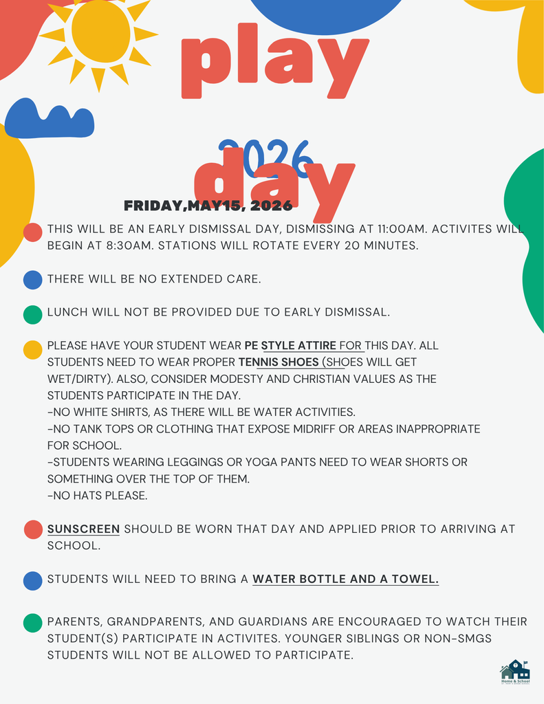 THIS WILL BE AN EARLY DISMISSAL DAY, DISMISSING AT 11:00AM. ACTIVITES WILL BEGIN AT 8:30AM. STATIONS WILL ROTATE EVERY 20 MINUTES.  THERE WILL BE NO EXTENDED CARE.  LUNCH WILL NOT BE PROVIDED DUE TO EARLY DISMISSAL.  PLEASE HAVE YOUR STUDENT WEAR PE STYLE ATTIRE FOR THIS DAY. ALL STUDENTS NEED TO WEAR PROPER TENNIS SHOES (SHOES WILL GET WET/DIRTY). ALSO, CONSIDER MODESTY AND CHRISTIAN VALUES AS THE STUDENTS PARTICIPATE IN THE DAY. -NO WHITE SHIRTS, AS THERE WILL BE WATER ACTIVITIES. -NO TANK TOPS OR CLOTHING THAT EXPOSE MIDRIFF OR AREAS INAPPROPRIATE FOR SCHOOL. -STUDENTS WEARING LEGGINGS OR YOGA PANTS NEED TO WEAR SHORTS OR SOMETHING OVER THE TOP OF THEM. -NO HATS PLEASE.  SUNSCREEN SHOULD BE WORN THAT DAY AND APPLIED PRIOR TO ARRIVING AT SCHOOL.  STUDENTS WILL NEED TO BRING A WATER BOTTLE AND A TOWEL.  2026 play day  FRIDAY, MAY 15, 2026  PARENTS, GRANDPARENTS, AND GUARDIANS ARE ENCOURAGED TO WATCH THEIR STUDENT(S) PARTICIPATE IN ACTIVITES. YOUNGER SIBLINGS OR NON-SMGS STUDENTS WILL NOT BE ALLOWED TO PARTICIPATE.