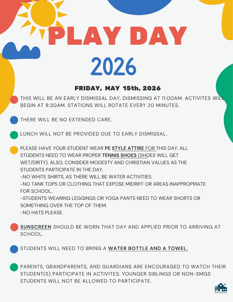 THIS WILL BE AN EARLY DISMISSAL DAY, DISMISSING AT 11:00AM. ACTIVITES WILL BEGIN AT 8:30AM. STATIONS WILL ROTATE EVERY 20 MINUTES.  THERE WILL BE NO EXTENDED CARE.  LUNCH WILL NOT BE PROVIDED DUE TO EARLY DISMISSAL.  PLEASE HAVE YOUR STUDENT WEAR PE STYLE ATTIRE FOR THIS DAY. ALL STUDENTS NEED TO WEAR PROPER TENNIS SHOES (SHOES WILL GET WET/DIRTY). ALSO, CONSIDER MODESTY AND CHRISTIAN VALUES AS THE STUDENTS PARTICIPATE IN THE DAY. -NO WHITE SHIRTS, AS THERE WILL BE WATER ACTIVITIES. -NO TANK TOPS OR CLOTHING THAT EXPOSE MIDRIFF OR AREAS INAPPROPRIATE FOR SCHOOL. -STUDENTS WEARING LEGGINGS OR YOGA PANTS NEED TO WEAR SHORTS OR SOMETHING OVER THE TOP OF THEM. -NO HATS PLEASE.  SUNSCREEN SHOULD BE WORN THAT DAY AND APPLIED PRIOR TO ARRIVING AT SCHOOL.  STUDENTS WILL NEED TO BRING A WATER BOTTLE AND A TOWEL.  2026 play day  FRIDAY, MAY 15, 2026  PARENTS, GRANDPARENTS, AND GUARDIANS ARE ENCOURAGED TO WATCH THEIR STUDENT(S) PARTICIPATE IN ACTIVITES. YOUNGER SIBLINGS OR NON-SMGS STUDENTS WILL NOT BE ALLOWED TO PARTIC