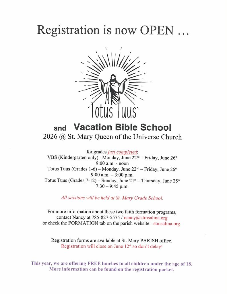 Registration is now OPEN …    And Vacation Bible School 2026 @ St. Mary Queen of the Universe Church  for grades just completed: VBS (Kindergarten only):  Monday, June 22nd – Friday, June 26th 9:00 a.m. - noon Totus Tuus (Grades 1-6) – Monday, June 22nd – Friday, June 26th 9:00 a.m. – 3:00 p.m. Totus Tuus (Grades 7-12) – Sunday, June 21st – Thursday, June 25th 7:30 – 9:45 p.m.  All sessions will be held at St. Mary Grade School.  For more information about these two faith formation programs, contact Nancy at 785-827-5575 / nancy@stmsalina.org or check the FORMATION tab on the parish website:  stmsalina.org    Registration forms are available at St. Mary PARISH office. Registration will close on June 12th so don’t delay!   This year, we are offering FREE lunches to all children under the age of 18. More information can be found on the registration packet.