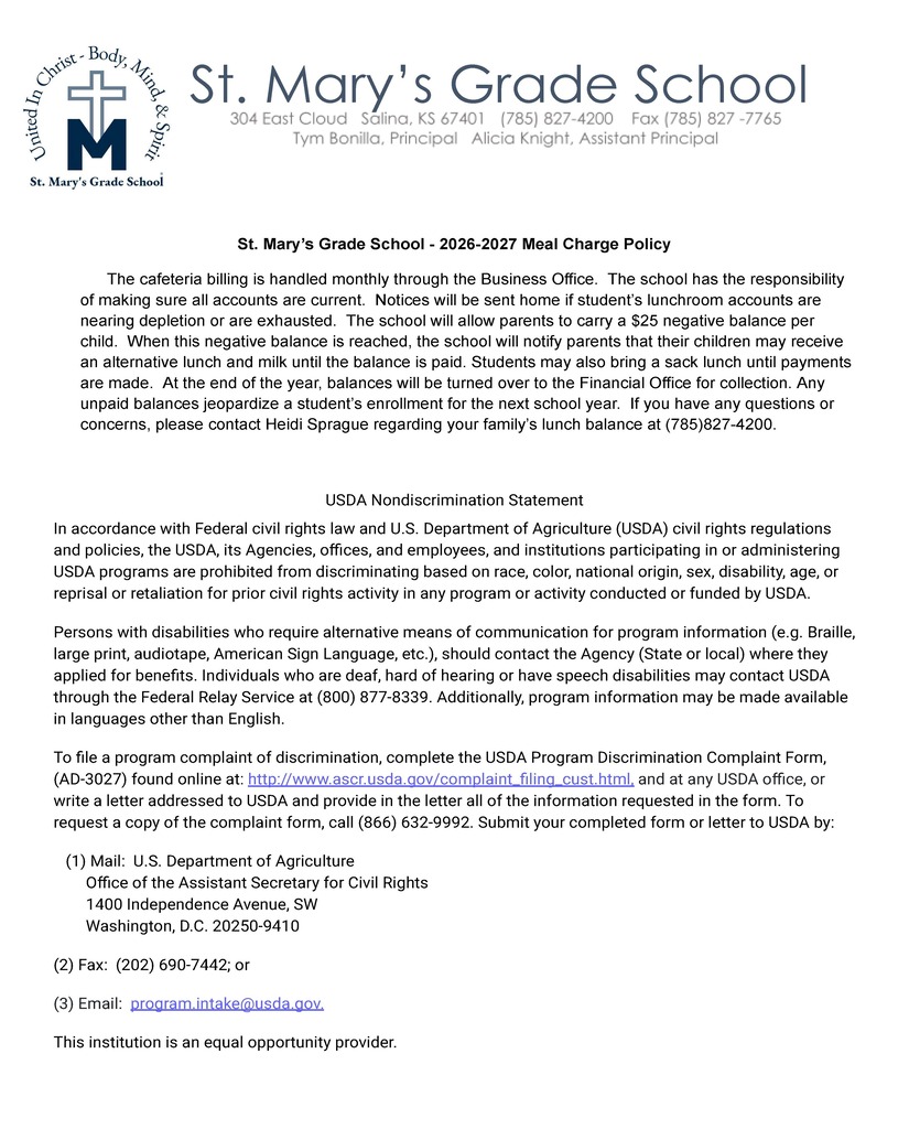 St. Mary’s Grade School - 2026-2027 Meal Charge Policy   	The cafeteria billing is handled monthly through the Business Office.  The school has the responsibility of making sure all accounts are current.  Notices will be sent home if student’s lunchroom accounts are nearing depletion or are exhausted.  The school will allow parents to carry a $25 negative balance per child.  When this negative balance is reached, the school will notify parents that their children may receive an alternative lunch and milk until the balance is paid. Students may also bring a sack lunch until payments are made.  At the end of the year, balances will be turned over to the Financial Office for collection. Any unpaid balances jeopardize a student’s enrollment for the next school year.  If you have any questions or concerns, please contact Heidi Sprague regarding your family’s lunch balance at (785)827-4200.  USDA Nondiscrimination Statement In accordance with Federal civil rights law and U.S. Department of Agriculture (USDA) civil rights regulations and policies, the USDA, its Agencies, offices, and employees, and institutions participating in or administering USDA programs are prohibited from discriminating based on race, color, national origin, sex, disability, age, or reprisal or retaliation for prior civil rights activity in any program or activity conducted or funded by USDA. Persons with disabilities who require alternative means of communication for program information (e.g. Braille, large print, audiotape, American Sign Language, etc.), should contact the Agency (State or local) where they applied for beneﬁts. Individuals who are deaf, hard of hearing or have speech disabilities may contact USDA through the Federal Relay Service at (800) 877-8339. Additionally, program information may be made available in languages other than English. To ﬁle a program complaint of discrimination, complete the USDA Program Discrimination Complaint Form, (AD-3027) found online at: http://www.ascr.usda.gov/complaint_ﬁling_cust.html, and at any USDA office, or write a letter addressed to USDA and provide in the letter all of the information requested in the form. To request a copy of the complaint form, call (866) 632-9992. Submit your completed form or letter to USDA by:    (1) Mail:  U.S. Department of Agriculture         Office of the Assistant Secretary for Civil Rights         1400 Independence Avenue, SW         Washington, D.C. 20250-9410 (2) Fax:  (202) 690-7442; or (3) Email:  program.intake@usda.gov. This institution is an equal opportunity provider.