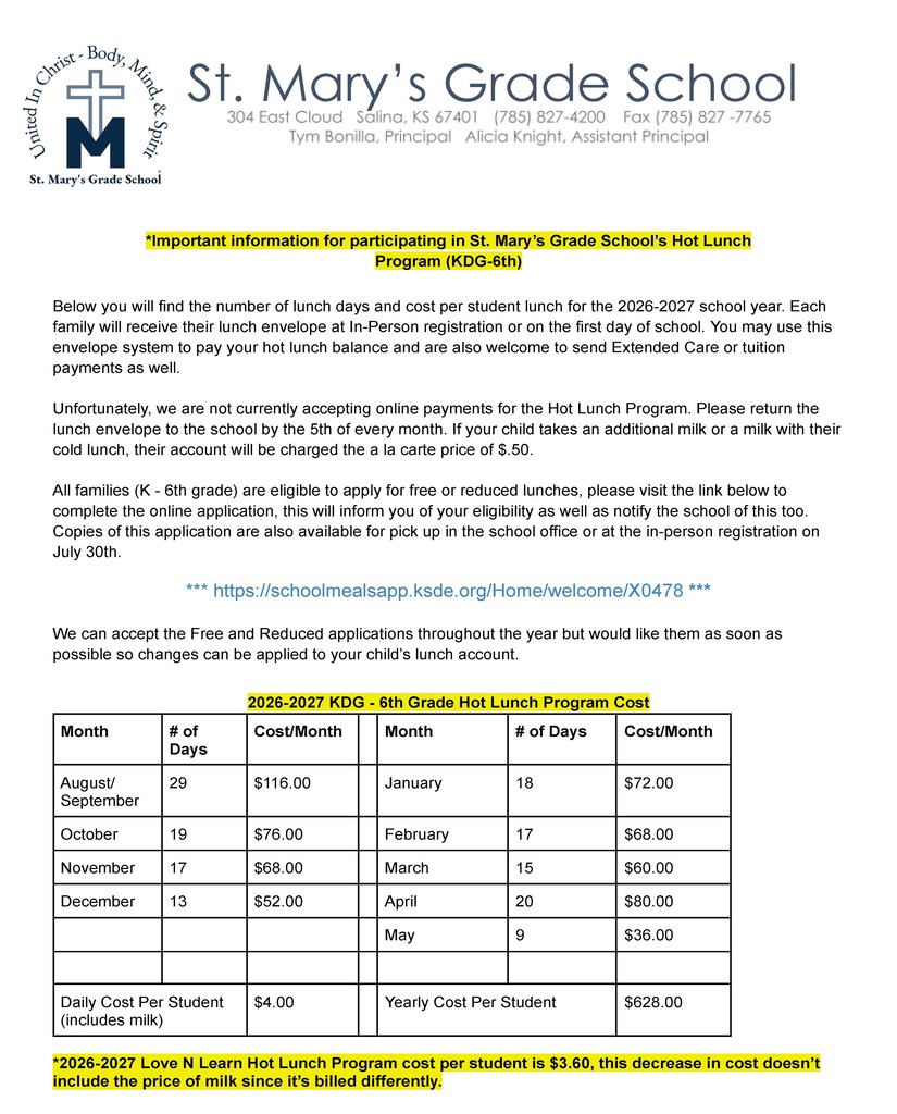 *Important information for participating in St. Mary’s Grade School’s Hot Lunch Program (KDG-6th)   Below you will find the number of lunch days and cost per student lunch for the 2026-2027 school year. Each family will receive their lunch envelope at In-Person registration or on the first day of school. You may use this envelope system to pay your hot lunch balance and are also welcome to send Extended Care or tuition payments as well.  Unfortunately, we are not currently accepting online payments for the Hot Lunch Program. Please return the lunch envelope to the school by the 5th of every month. If your child takes an additional milk or a milk with their cold lunch, their account will be charged the a la carte price of $.50.  All families (K - 6th grade) are eligible to apply for free or reduced lunches, please visit the link below to complete the online application, this will inform you of your eligibility as well as notify the school of this too. Copies of this application are also available for pick up in the school office or at the in-person registration on July 30th.   *** https://schoolmealsapp.ksde.org/Home/welcome/X0478 ***  We can accept the Free and Reduced applications throughout the year but would like them as soon as possible so changes can be applied to your child’s lunch account.   2026-2027 KDG - 6th Grade Hot Lunch Program Cost Month # of Days Cost/Month   Month # of Days Cost/Month August/ September 29 $116.00   January 18 $72.00 October 19 $76.00   February 17 $68.00 November 17 $68.00   March 15 $60.00 December 13 $52.00   April 20 $80.00         May 9 $36.00               Daily Cost Per Student (includes milk) $4.00   Yearly Cost Per Student $628.00  *2026-2027 Love N Learn Hot Lunch Program cost per student is $3.60, this decrease in cost doesn’t include the price of milk since it’s billed differently.