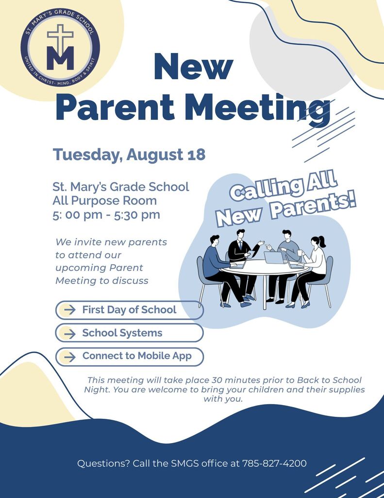 New Parent Meeting - Tuesday August 18th St. Mary's Grade School All Purpose Room 5pm - 5:30pm - We invite new parents to attend our incoming parent meeting to discuss: First Day of School, School Systems, Connect to Mobile App. This meeting will take place 30 minutes prior to Back to School Night. You are welcome to bring your children and their supplies with you. Questions: Call the SMGS office at 785-827-4200