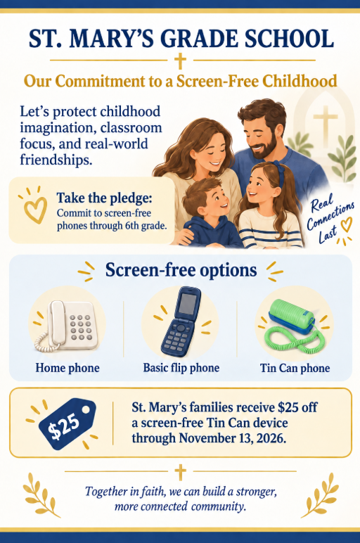 📱 ZEAL SEPTEMBER FAMILY CHALLENGE Last week, we sent home a flyer featuring our September Zeal Challenges! One of the family challenges is to commit to screen-free phones through elementary school. We invite St. Mary’s families to consider making this commitment together and supporting healthy technology habits for our children. ✏️ SIGN THE COMMITMENT Follow the link below to complete the Screen-Free Phone Commitment: https://docs.google.com/forms/d/e/1FAIpQLSfgSm5HxaL1mV9rw8TW_iFHC7OD3WUnXaeOzlrROiwQtnozKg/viewform?usp=dialog 📱 SPECIAL TIN CAN PARTNERSHIP + $25 DISCOUNT We are excited to partner with Tin Can to offer St. Mary’s families a special discount on a screen-free device. The Offer: St. Mary’s families receive $25 off a screen-free Tin Can device. The Deadline: Our custom school shop link is open now through November 13, 2026. How to Order: Use our dedicated school link below to automatically receive your $25 savings at checkout: https://tincan.kids/pages/community/catholic-grade-school Thank you for partnering with us as we encourage our children to develop healthy, balanced habits with technology!