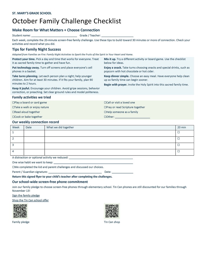 ST. MARY’S GRADE SCHOOL October Family Challenge Checklist Make Room for What Matters + Choose Connection Student name: ______________________________ Grade / Teacher: _____________________ Each week, complete the 20-minute screen-free family challenge. Use these tips to build toward 30 minutes or more of connection. Check your activities and record what you did. Tips for Family Night Success Adapted from Families on Fire: Family Night Activities to Spark the Fruits of the Spirit in Your Heart and Home. Protect your time. Pick a day and time that works for everyone. Treat it as sacred family time to gather and have fun. Put technology away. Turn off screens and place everyone’s cell phones in a basket. Take turns planning. Let each person plan a night; help younger children. Aim for at least 30 minutes. If it fits your family, plan 90 minutes to 2 hours. Keep it joyful. Encourage your children. Avoid gripe sessions, behavior correction, or preaching. Set clear ground rules and model politeness. Mix it up. Try a different activity or board game. Use the checklist below for ideas. Enjoy a snack. Take turns choosing snacks and special drinks, such as popcorn with hot chocolate or hot cider. Keep dinner simple. Choose an easy meal. Have everyone help clean up so family time can begin sooner. Begin with prayer. Invite the Holy Spirit into this sacred family time. Family activities we tried ☐ Play a board or card game ☐ Call or visit a loved one ☐ Take a walk or enjoy nature ☐ Pray or read Scripture together ☐ Read aloud together ☐ Help someone as a family ☐ Cook or bake together ☐ Other: _______________________ Our weekly connection record Week Date What we did together 20 min 1 ☐ 2 ☐ 3 ☐ 4 ☐ A distraction or optional activity we reduced: __________________________________________ One wise habit we want to keep: ____________________________________________________ ☐ We completed the kid and parent challenges and discussed our choices. Parent / Guardian signature: ___________________________________ Date: ______________ Return this signed flyer to your child’s teacher after completing the challenges. Our school-wide screen-free phone commitment Join our family pledge to choose screen-free phones through elementary school. Tin Can phones are still discounted for our families through November 13! Sign the family pledge Shop the Tin Can school offer Family pledge Tin Can shop