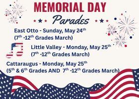 Graphics of flags, fireworks, and a red, white, and blue music note, along with stars. Title: Memorial Day Parades. East Otto--Sunday, May 24th (7th-12th Grades March) Parade begins at 11:30 a.m. Band members report at 11:00 a.m. at East Otto. Little Valley--Monday, May 25th (7th-12th Grades march). Parade begins at 10:00 a.m. Band members report at 9:30 a.m. at Little Valley School. Cattaraugus-Monday, May 25th (5th & 6th grades AND 7th -12th grades march). Parade begins at 12:00 p.m. Band members report at 11:30 a.m. at Old Cattaraugus Elementary on the hill.