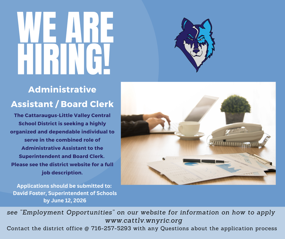 We are hiring! Administrative Assistant/Board Clerk. The Cattaraugus-Little Valley Central School District is seeking a highly organized and dependable individual to serve in the combined role of Administrative Assistant to the Superintendent and Board Clerk. Please see the district website for a full job description. Applications should be submitted to: David Foster, Superintendent of Schools by June 12, 2026. See "Employment Opportunities" on our website for information on how to apply. www.cattlv.wnyric.org. Contact the district office @ 716-257-5293 with any Questions about the application process.