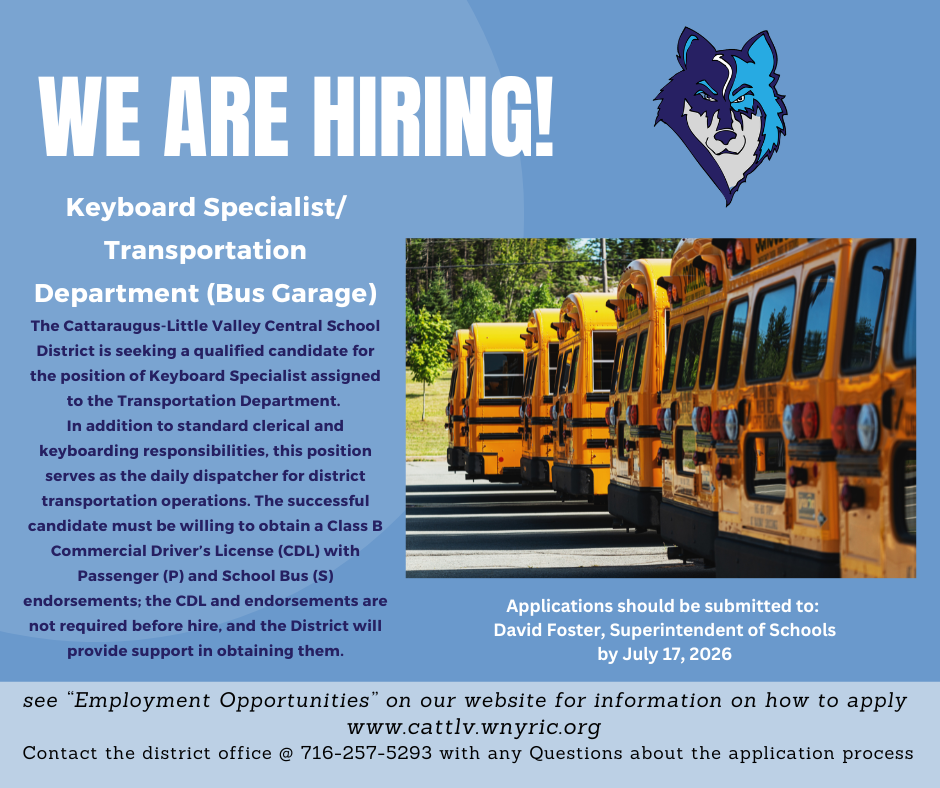 Hiring Post: photo of buses and graphic of Timberwolf. We are Hiring! Keyboard Specialist/Transportation Department (Bus Garage) The Cattaraugus-Little Valley Central School District is seeking a qualified candidate for the position of Keyboard Specialists assigned to the Transportation Department. In addition to standard clerical and keyboarding responsibilities, this position serves as the daily dispatcher for district transportation operations. The successful candidate must be willing to obtain a Class B Commercial Driver's License (CDL) with Passenger (P) and School Bus (S) endorsements; the CDL and endorsements are not required before hire, and the District will provide support in obtaining them. Applications should be submitted to: David Foster, Superintendent of Schools by July 17, 2026. see "Employment Opportunities" on our website for information on how to apply. www.cattlv.wnyric.org. Contact the district office @ 716-257-5293 with any Questions about the application process.