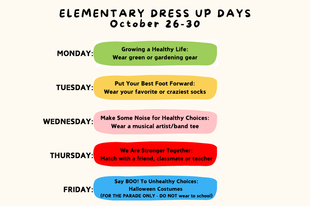 Elementary Dress Up Days. October 26-30, 2026. Monday - Growing a Healthy Life: Wear green or gardening gear. Tuesday - Put Your Best Foot Forward: Wear your favorite or craziest socks. Wednesday - Make Some Noise for Healthy Choices: Wear a musical artist/band tee. Thursday - We Are Stronger Together: Match with a friend, classmate, or teacher. Friday - Say BOO! To Unhealthy Choices: Halloween Costumes (FOR THE PARADE ONLY - DO NOT wear to school).