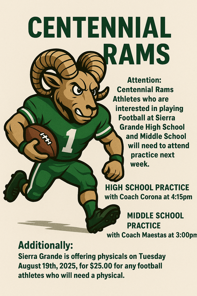 🏈 Centennial Rams Football Announcement 🏈 Attention Centennial Ram Athletes: If you are interested in playing football at Sierra Grande High School or Middle School, please plan to attend practice next week. Practice Schedule: - High School Football — Coach Corona, 4:15 PM - Middle School Football — Coach Maestas, 3:00 PM Physicals: Sierra Grande will be offering sports physicals on Tuesday, August 19, 2025 for $25.00. All football athletes who need a physical are encouraged to take advantage of this opportunity. Get ready to represent the Centennial Rams with pride!