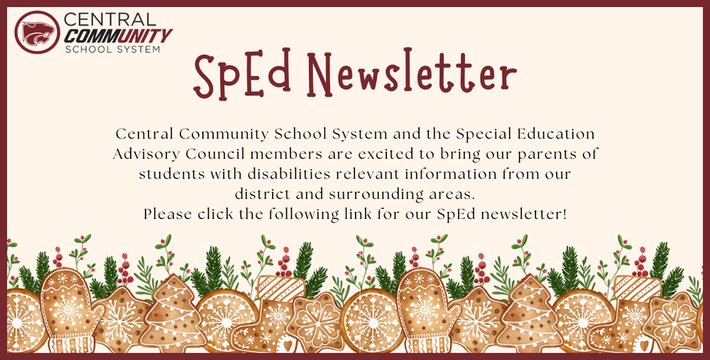 SpEd Newsletter Central Community School System and the Special Education Advisory Council members are excited to bring our parents of students with disabilities relevant information from our district and surrounding areas. Please click the following link for our SpEd newsletter!