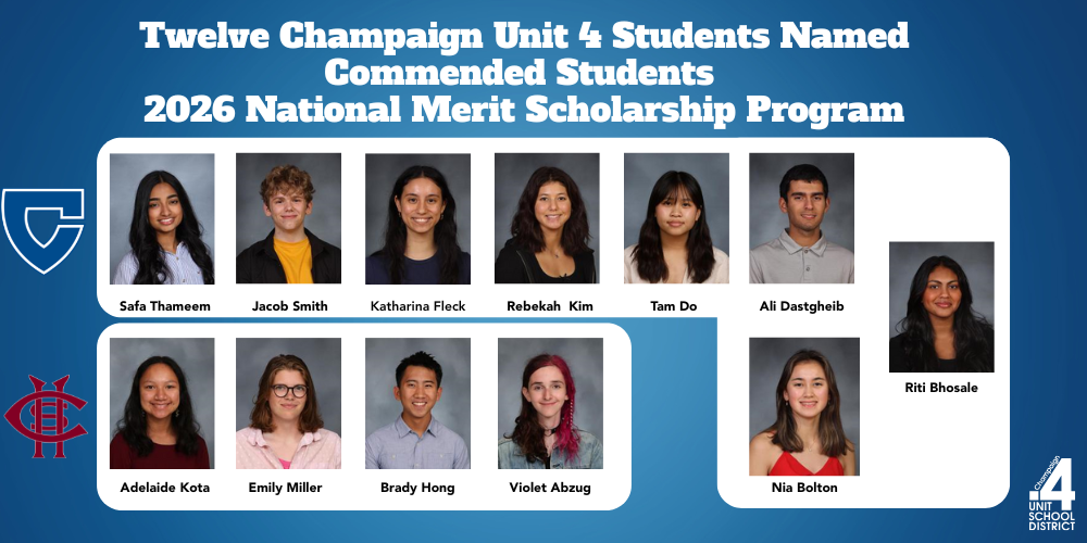 Twelve Champaign Unit 4 Students Named Commended Students  2026 National Merit Scholarship Program; Riti Bhosale   Nia Bolton   Ali Dastgheib   Tam Do   Katharina Fleck   Rebekah Kim   Jacob Smith   Safa Thameem  Violet Abzug   Brady Hong   Adelaide Kota   Emily Miller 