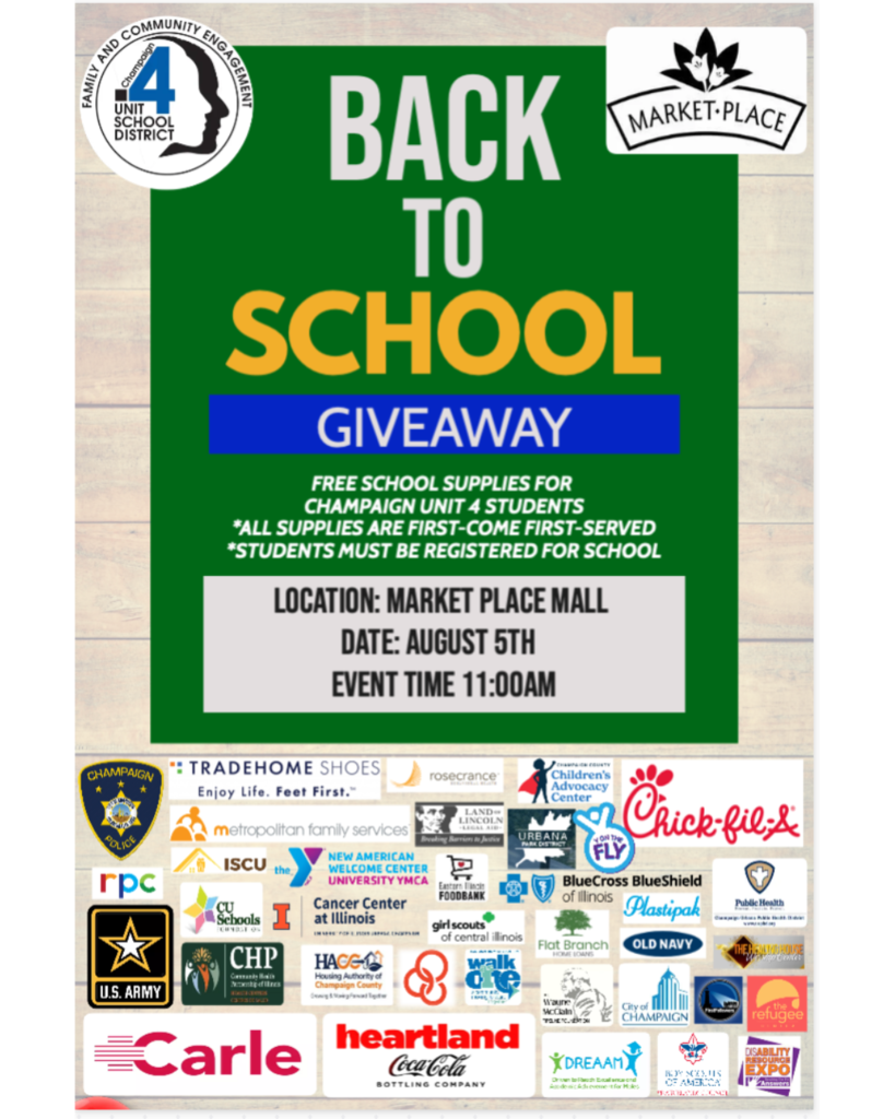 Flyer for the "Back to School Giveaway" hosted by Champaign Unit 4 Schools' Family and Community Engagement Department.  Event Details:  Location: Market Place Mall  Date: August 5th  Time: 11:00 AM  Details: Free school supplies for Champaign Unit 4 students. Supplies are first-come, first-served. Students must be registered for school.  Unit 4 logo in top left; Market Place Mall logo in top right.  Sponsor logos fill the bottom half, including:  Carle, Heartland Coca-Cola, Chick-fil-A, Champaign Police, Dream, U.S. Army, BlueCross BlueShield, Girl Scouts, RPC, Urbana Park District, Disability Expo, City of Champaign, and many more community partners.