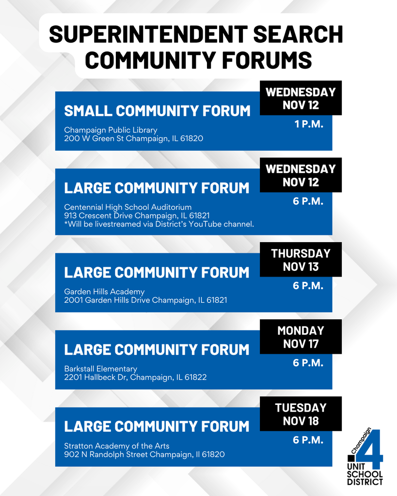 Graphic titled “Superintendent Search Community Forums.” Lists five forum events: Small Community Forum on Wednesday, November 12 at 1 p.m. at Champaign Public Library, 200 W Green St, Champaign, IL 61820. Large Community Forum on Wednesday, November 12 at 6 p.m. at Centennial High School Auditorium, 913 Crescent Drive, Champaign, IL 61821, which will be livestreamed via the District’s YouTube channel. Large Community Forum on Thursday, November 13 at 6 p.m. at Garden Hills Academy, 2001 Garden Hills Drive, Champaign, IL 61821. Large Community Forum on Monday, November 17 at 6 p.m. at Barkstall Elementary, 2201 Hallbeck Drive, Champaign, IL 61822. Large Community Forum on Tuesday, November 18 at 6 p.m. at Stratton Academy of the Arts, 902 N Randolph Street, Champaign, IL 61820. Includes the Champaign Unit 4 School District logo in the bottom right corner.