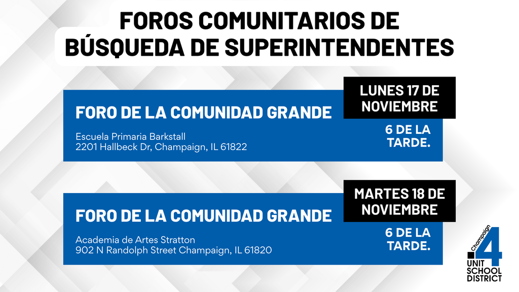 Gráfico titulado “Foros comunitarios de búsqueda de superintendentes.” Se enumeran dos eventos: Foro de la comunidad grande el lunes 17 de noviembre a las 6:00 p. m. en la Escuela Primaria Barkstall, 2201 Hallbeck Drive, Champaign, IL 61822; y Foro de la comunidad grande el martes 18 de noviembre a las 6:00 p. m. en la Academia de Artes Stratton, 902 N Randolph Street, Champaign, IL 61820. Incluye el logotipo del Distrito Escolar Champaign Unit 4 en la esquina inferior derecha.