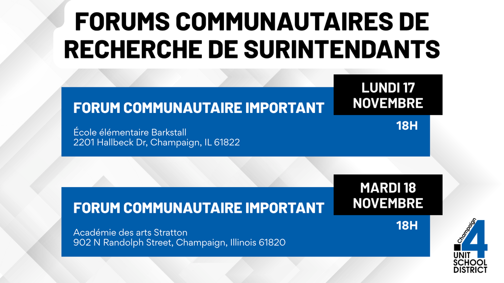Graphique intitulé “Forums communautaires de recherche de surintendants.” Deux événements sont répertoriés : Forum communautaire important le lundi 17 novembre à 18 h à l’École élémentaire Barkstall, 2201 Hallbeck Drive, Champaign, IL 61822; et Forum communautaire important le mardi 18 novembre à 18 h à l’Académie des arts Stratton, 902 N Randolph Street, Champaign, Illinois 61820. Le logo du district scolaire Champaign Unit 4 figure dans le coin inférieur droit.