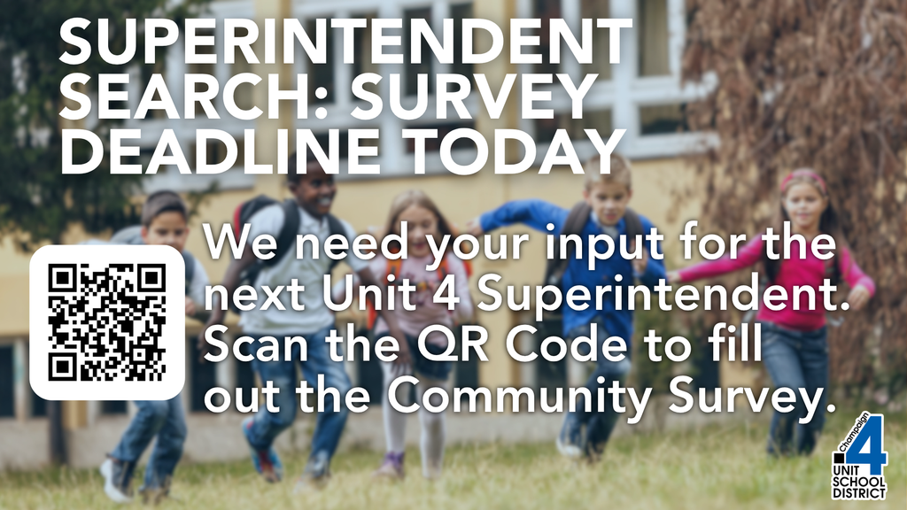Today is the deadline for JG Consulting's Community Survey for Unit 4's Superintendent search.  JG Consulting, in partnership with Champaign Unit 4 School District, is leading the search for the District’s next Superintendent. As part of this process, we invite you to share your candid input through this anonymous survey. https://survey.zohopublic.com/zs/ZZDAMJ Your feedback is essential in shaping the leadership profile that will guide our recruitment efforts. JG Consulting is managing this survey and will analyze the results to ensure the perspectives of the Champaign Unit 4 Schools' community are reflected in the selection process. Thank you for your participation in this important effort.