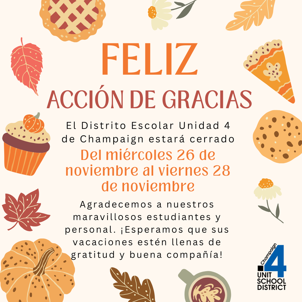 Gráfico del Día de Acción de Gracias con ilustraciones otoñales como hojas, un pay, una calabaza, un cupcake y una galleta; el texto dice “Feliz Acción de Gracias. El Distrito Escolar Unidad 4 de Champaign estará cerrado del miércoles 26 de noviembre al viernes 28 de noviembre. Agradecemos a nuestros maravillosos estudiantes y personal. ¡Esperamos que sus vacaciones estén llenas de gratitud y buena compañía!” e incluye el logotipo del Distrito Escolar Unit 4.