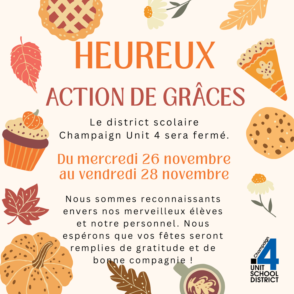 Graphique de l’Action de grâces avec des illustrations automnales comme des feuilles, une tarte, une citrouille, un cupcake et un biscuit; le texte indique “Heureux Action de Grâces. Le district scolaire Champaign Unit 4 sera fermé du mercredi 26 novembre au vendredi 28 novembre. Nous sommes reconnaissants envers nos merveilleux élèves et notre personnel. Nous espérons que vos fêtes seront remplies de gratitude et de bonne compagnie.” et inclut le logo du district scolaire Unit 4.