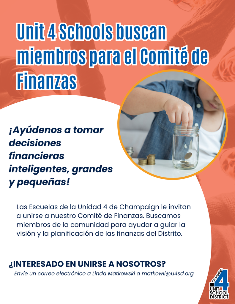 Folleto titulado "Unit 4 Schools buscan miembros para el Comité de Finanzas" con el texto "¡Ayúdenos a tomar decisiones financieras inteligentes, grandes y pequeñas! Las Escuelas de la Unidad 4 de Champaign le invitan a unirse a nuestro Comité de Finanzas. Buscamos miembros de la comunidad para ayudar a guiar la visión y la planificación de las finanzas del Distrito. ¿INTERESADO EN UNIRSE A NOSOTROS? Envíe un correo electrónico a Linda Matkowski a matkowli@u4sd.org", incluyendo una imagen de un niño con un frasco de monedas y el logo del distrito.