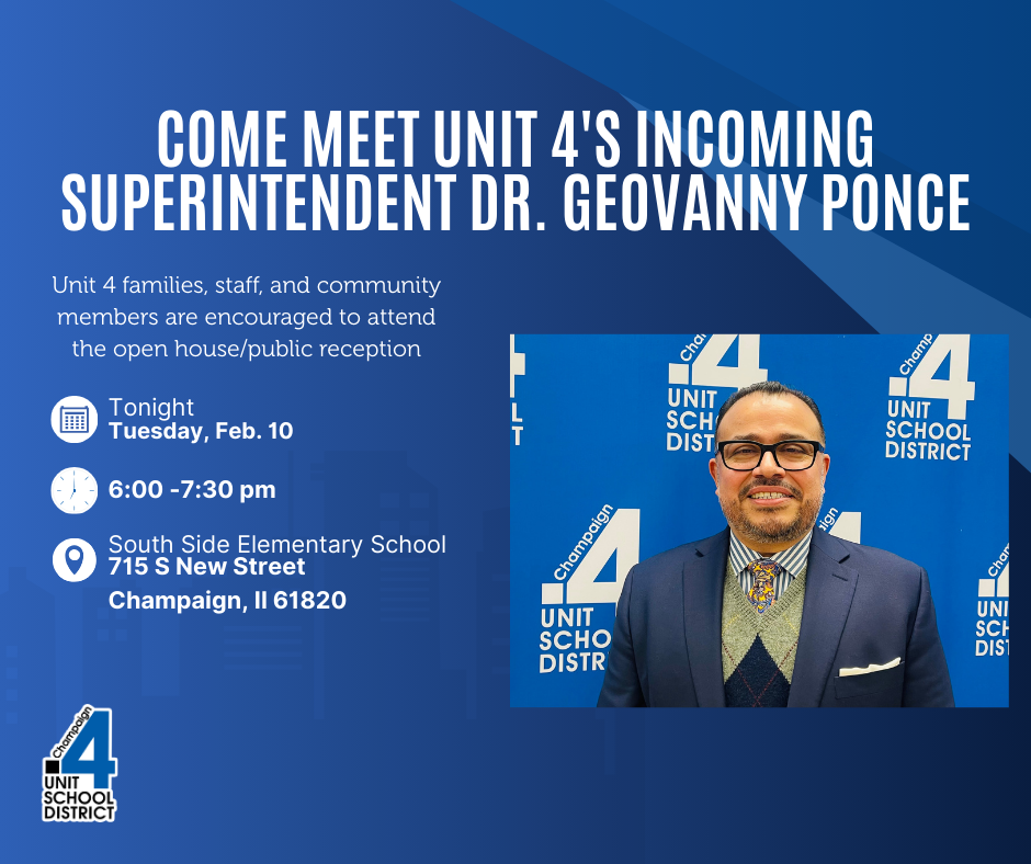 Come meet Unit 4's Incoming Superintendent, Dr. Geovanny Ponce.  Unit 4 families, staff, and community members are encouraged to attend the open house/public reception.  Tonight, Tuesday, February 10.  6:00-7:30 pm  South Side Elementary School 715 S New Street, Champaign, IL 61820