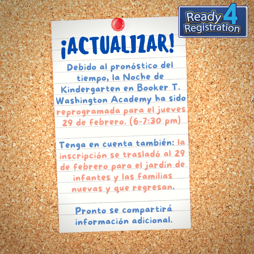 Debido al pronóstico del tiempo, la Noche de Kindergarten en Booker T. Washington Academy ha sido reprogramada para el jueves 29 de febrero. (6-7:30 pm) Tenga en cuenta también: la inscripción se trasladó al 29 de febrero para el jardín de infantes y las familias nuevas y que regresan. Pronto se compartirá información adicional.