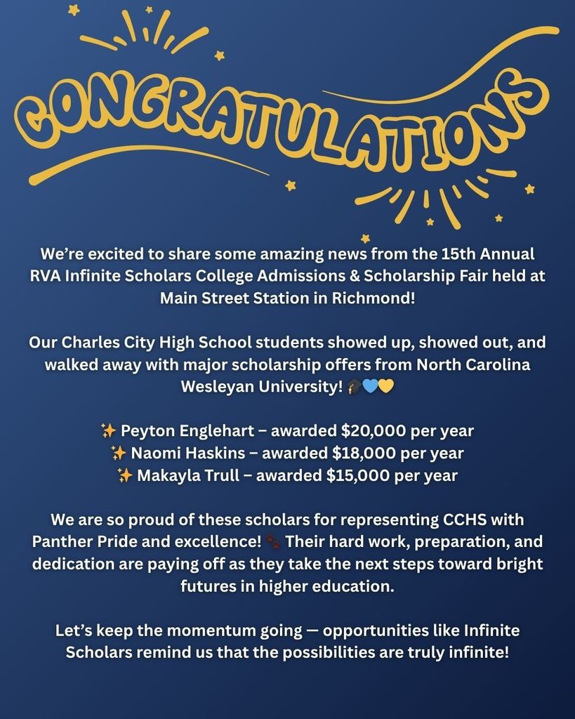 We’re excited to share some amazing news from the 15th Annual RVA Infinite Scholars College Admissions & Scholarship Fair held at Main Street Station in Richmond! Our Charles City High School students showed up, showed out, and walked away with major scholarship offers from North Carolina Wesleyan University! 🎓💙💛 ✨ Peyton Englehart – awarded $20,000 per year ✨ Naomi Haskins – awarded $18,000 per year ✨ Makayla Trull – awarded $15,000 per year We are so proud of these scholars for representing CCHS with Panther Pride and excellence! 🐾 Their hard work, preparation, and dedication are paying off as they take the next steps toward bright futures in higher education. Let’s keep the momentum going — opportunities like Infinite Scholars remind us that the possibilities are truly infinite!