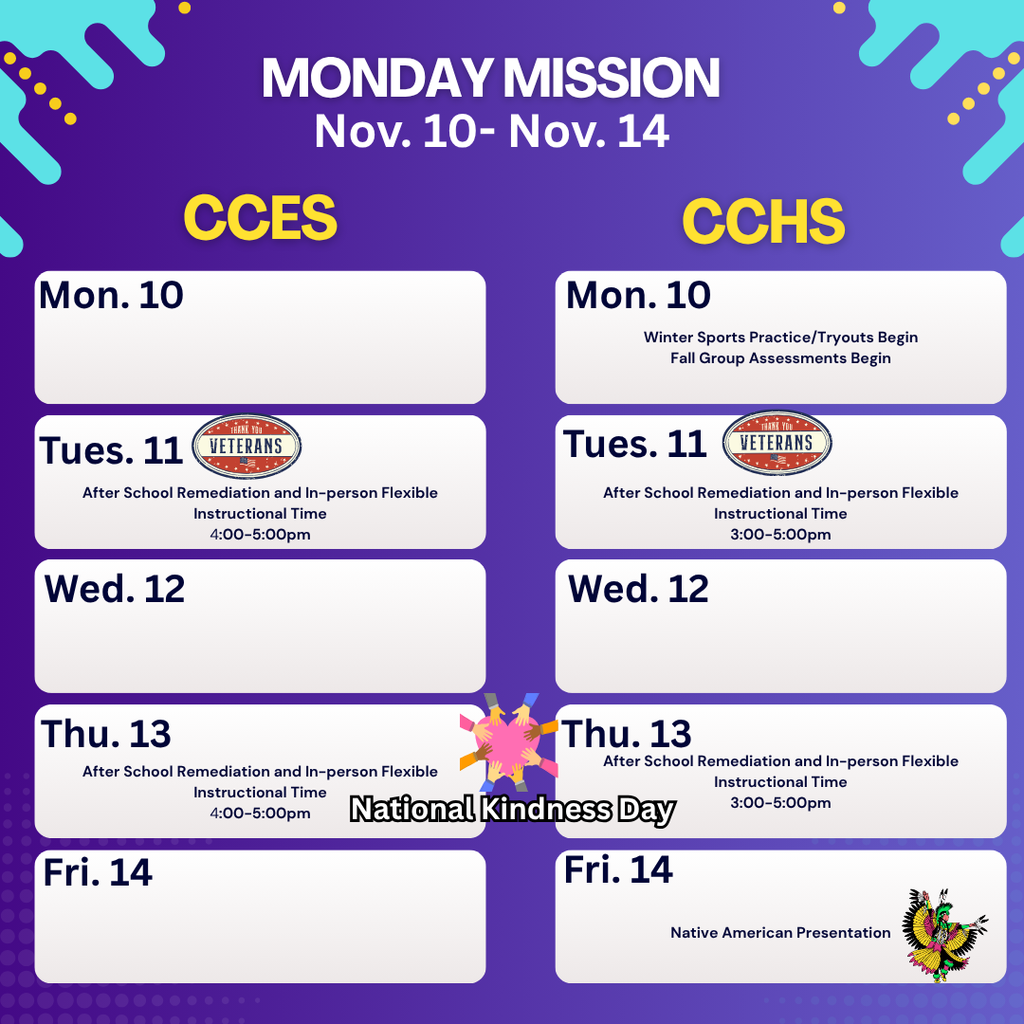 ChatGPT said: 💜✨ Monday Mission: Nov. 10–14 ✨ Here’s what’s happening across CCPS this week! 📅 Special Days & Celebrations: 🇺🇸 Veterans Day – Tuesday, Nov. 11 We honor and thank all who have served our country for their bravery and sacrifice. 💜 National Kindness Day – Thursday, Nov. 13 Spread kindness wherever you go—small acts make a big difference! 🌎 Native American Heritage Month Join us in celebrating Indigenous cultures, history, and lasting contributions throughout November. 🎖️ Military Appreciation Month We proudly recognize all who serve and support our armed forces. 📸 Fall Picture Makeup Days: 🐯 CCES – Thursday, Nov. 13 🐾 CCHS – Tuesday, Nov. 18 🗣️ School Board Meeting – Tuesday, Nov. 18 at 6:30 PM in the CCHS Auditorium. Your opinion matters! 💛 Let’s make this week one of kindness, gratitude, and Panther & Tiger Pride! 💙🐾 #MondayMission #CCPSPride #VeteransDay #KindnessDay #NativeAmericanHeritageMonth #MilitaryAppreciationMonth