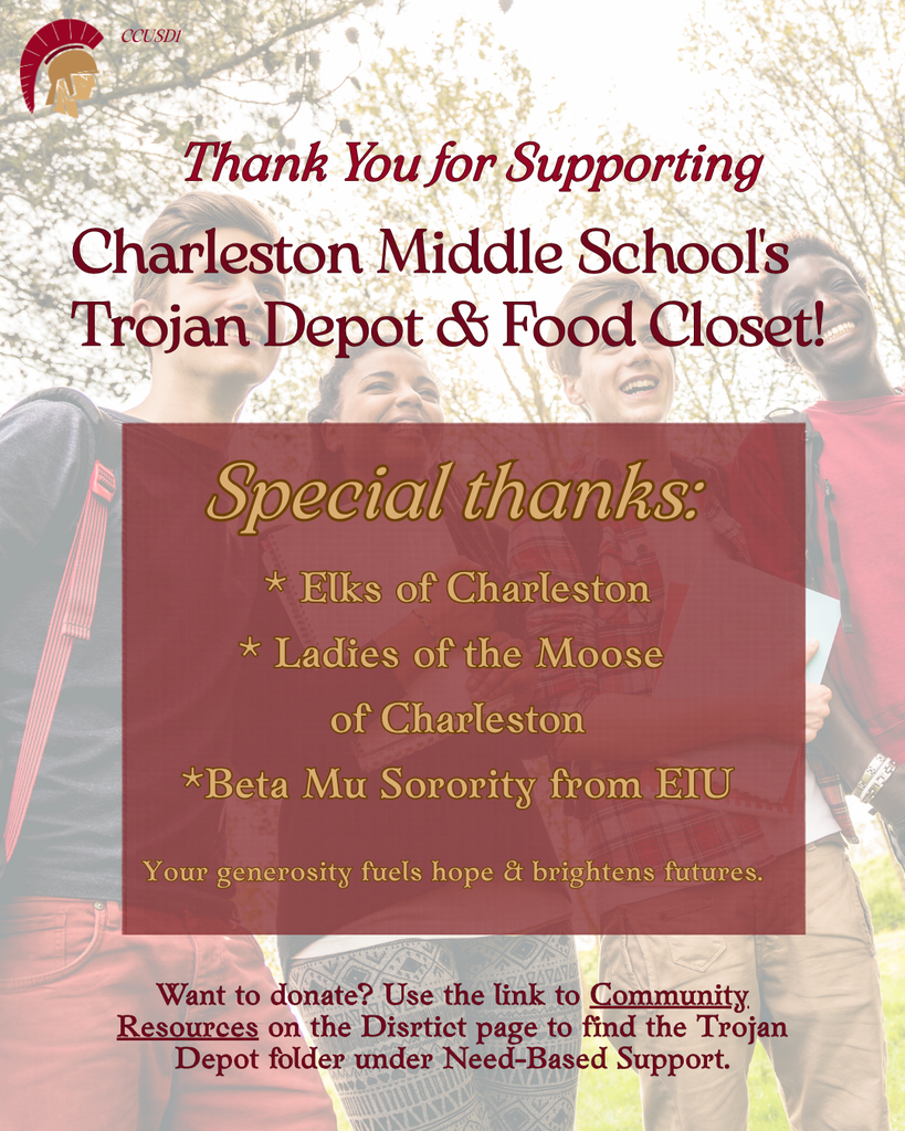 Thank You for Supporting Charleston Middle School's Trojan Depot & Food Closet! Special thanks: Elks of Charleston , Ladies of the Moose of Charleston, and Beta Mu Sorority from EIU Want to donate? Use the link to Community Resources on the Disrtict page to find the Trojan Depot folder under Need-Based Support.