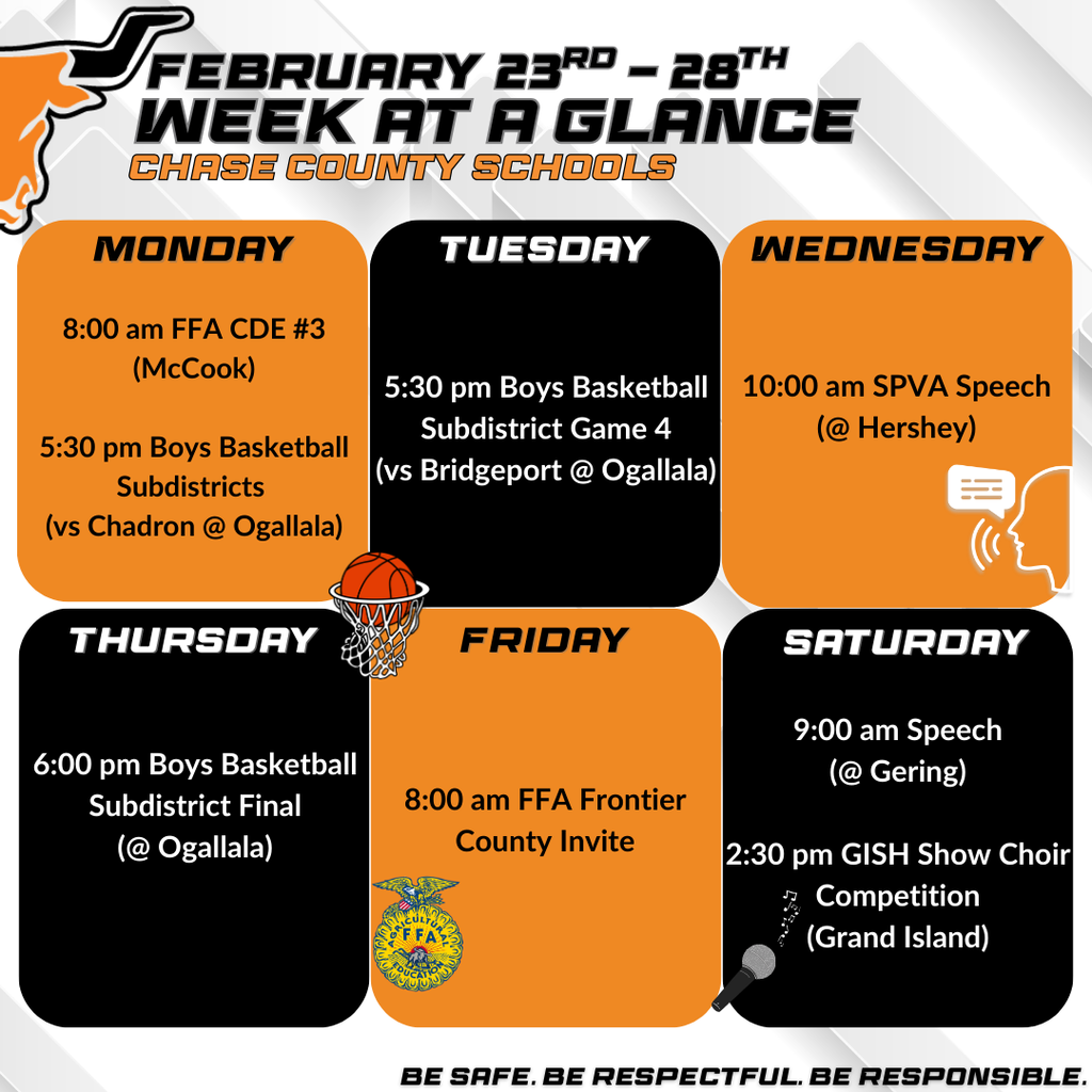 FEBRUARY 23RD — 28™H WEEK AT A GLANCE CHASE COUNTY SCHOOLS MONDAY 8:00 am FFA CDE #3 (McCook) 5:30 pm Boys Basketball Subdistricts (vs Chadron @Ogallala) TUESDAY 5:30 pm Boys Basketball Subdistrict Game 4 (vs Bridgeport @ Ogallala) WEDNESDAY 10:00 am SPVA Speech (@ Hershey) THURSDAY FRIDAY 6:00 pm Boys Basketball Subdistrict Final (@ Ogallala) 8:00 am FFA Frontier County Invite OF FA SATURDAY 9:00 am Speech (@ Gering) 2:30 pm GISH Show Choir Competition (Grand Island)