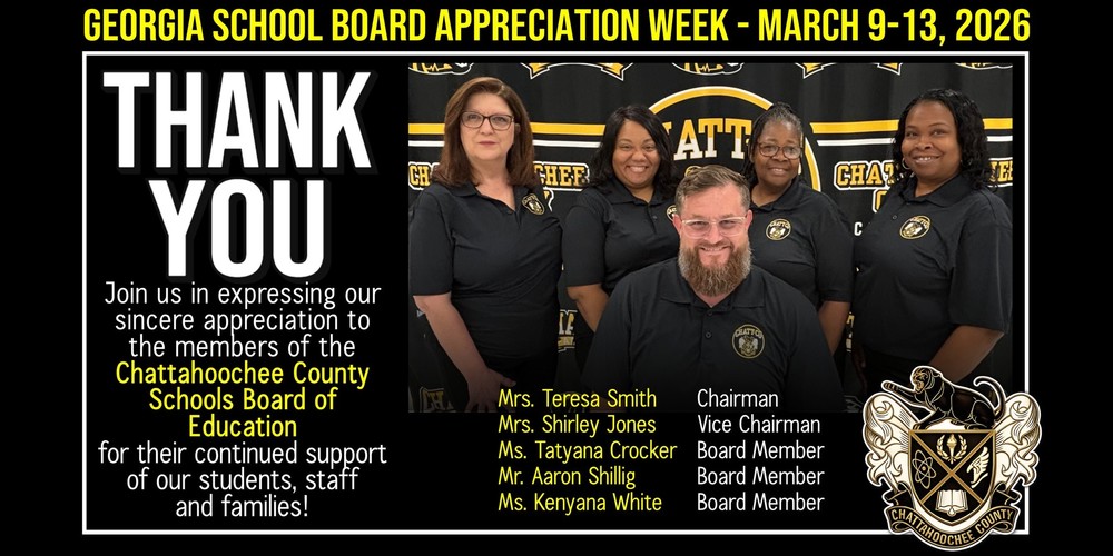 Georgia School Board Appreciation Week March 9-13, 2026. Thank You.  Join us in expressing our sincere appreciation to the members of the Chattahoochee County Schools Board of Education for their continued support of our students, staff and families! Mrs. Teresa Smith	  Chairman Mrs. Shirley Jones	  Vice Chairman Ms. Tatyana Crocker	  Board Member Mr. Aaron Shillig		  Board Member Ms. Kenyana White  	  Board Member  
