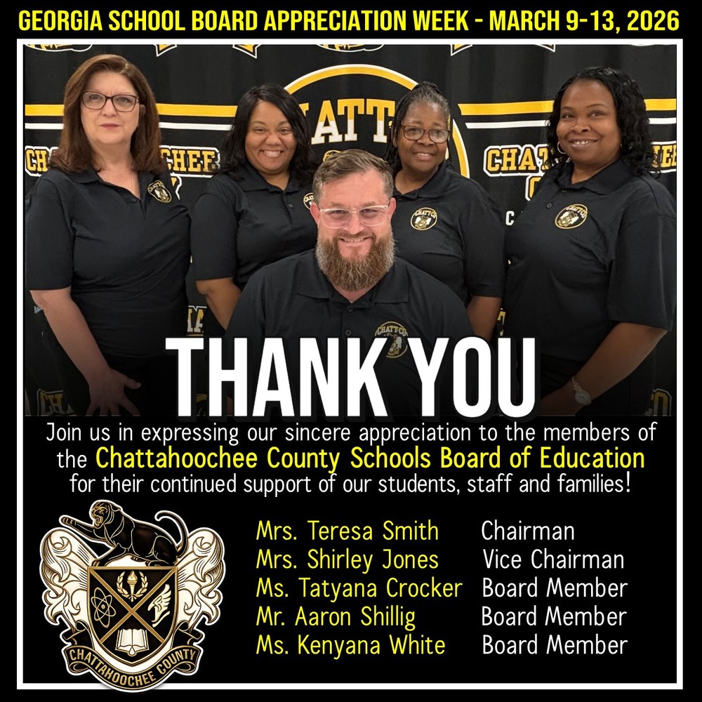 Georgia School Board Appreciation Week March 9-13, 2026. Thank You.  Join us in expressing our sincere appreciation to the members of the Chattahoochee County Schools Board of Education for their continued support of our students, staff and families! Mrs. Teresa Smith	  Chairman Mrs. Shirley Jones	  Vice Chairman Ms. Tatyana Crocker	  Board Member Mr. Aaron Shillig		  Board Member Ms. Kenyana White  	  Board Member  