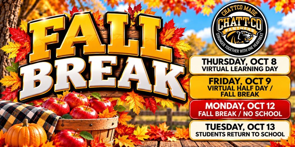 FALL BREAK IS COMING, CHATTCO!  All ChattCo Schools will observe Fall Break October 8–12. Please make note of the schedule:  THURSDAY, OCTOBER 8 Virtual Learning Day  FRIDAY, OCTOBER 9 Virtual Half Day / Fall Break Begins  MONDAY, OCTOBER 12 No School / Fall Break  TUESDAY, OCTOBER 13 Students Return to School  We hope all of our Panthers enjoy a safe, relaxing Fall Break! 