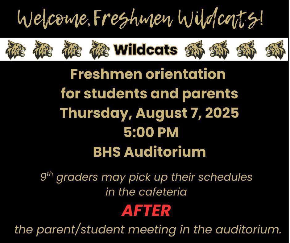 Freshman Orientation. August 7, 2025 at 5:00 pm BHS Auditorium. 9th graders may pick up their schedules in the cafeteria AFTER the parent / student meeting in the auditorium.