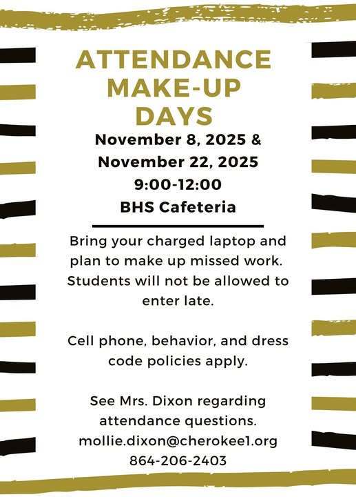 Attendance Make up days. November 8 and November 22 9:00 am - 12 pm in BHS cafeteria. Bring your charged laptop and plan to make up missed work. Students will not be allowed to enter late. Cell phones, behavior, and dress code policies apply. Contact Mrs. Dixon regarding attendance 864-206-2403