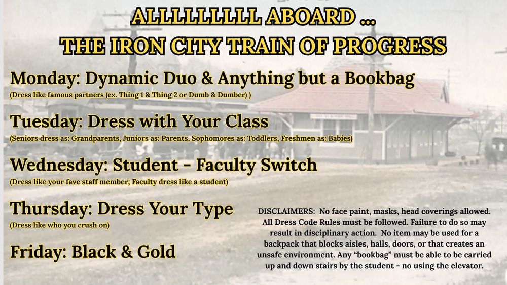 Alll aboard the iron city train of progress. Monday: Dynamic Duo & anything but a bookbag. Tuesday: Dress with your class. Wednesday: Student - faculty switch. Thursday: Dress your type. Friday: Black & gold.  Note: no face paint, masks, head coverings allowed. All dress code rules must be followed. Failure to do so may result in disciplinary action. No item may be used for a backpack that blocks aisles, hall, door, or that creates an unsafe environment. Any "bookbag" must be able to be carried up and down stairs by the student - no using the elevator. 