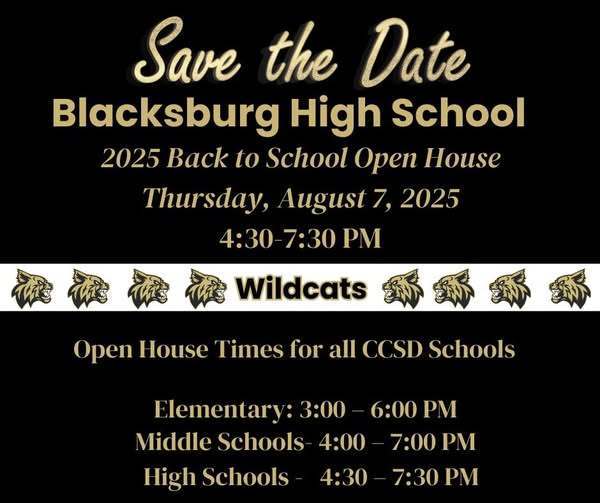 Save the Date Blacksburg High School. 2025 Back to school open house. Thursday, August 7, 2025 4: 30 - 7:30. Open House Times for all CCSD schools: Elementary: 3:00 - 6:00 pm, Middle Schools 4:00 - 7:00 pm, High Schools 4:30 - 7:30.