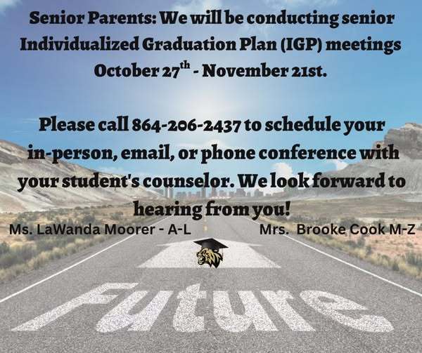 Senior Parents: we will be conducting senior IGP meetings October 27th - November 21st. Please call 864-206-2437 to schedule your in person, email, or phone conference with your student's counselor . We look forward to hearing from you! Ms. LaWanda Moorer - (A-L) and Mrs. Brooke Cook (M-Z)