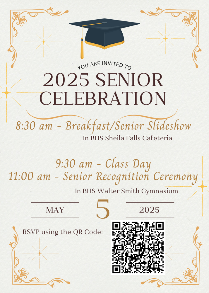 2025 Senior celebration. 8:30 am - breakfast / senior slideshow in BHS Shella Falls cafeteria. 9:30 am - Class day 11:00 am - senior recognition ceremony. In BHS Walter Smith Gymnasium. RSVP using the QR code.