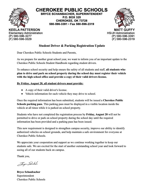 Student Driver and Parking Registration Update Letter. A PDF version can be found at https://aptg.co/vdrrgB. Letter is on school letterhead. Dear Cherokee Public Schools Students and Parents, As we prepare for another great school year, we want to inform you of an important update to the Cherokee Public Schools Student Handbook regarding student drivers. To enhance school security and help ensure the safety of all students and staff, all students who plan to drive and park on school property during the school day must register their vehicle with the high school office and provide a copy of their valid drivers license.