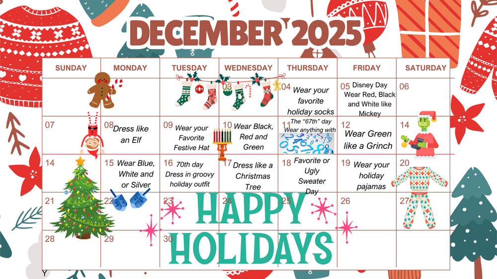 Celebrate with 12 days of December: December 4th: Wear your favorite Holiday Socks. December 5th: Disney Day-Wear Red, Black and White like Mickey°o December 8th: Dress like an elf Day December 9th: Wear your Favorite Festive Hat December 10th: Wear Black, Red and Green December 11th: The 67th Day- Wear anything with a 6 and a 7 December 12th: Wear Green like the Grinch December 15th: Wear Blue, White or Silver