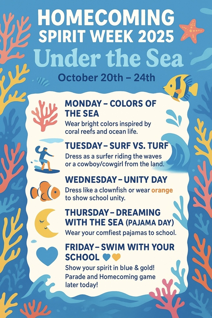 A vibrant, ocean-themed graphic with coral, fish, and waves, announcing "Homecoming Spirit Week 2025: Under the Sea." Homecoming Spirit Week 2025: Under the Sea 🌊 October 20th - 24th Monday - Colors of the Sea 🐠 Wear bright colors inspired by coral reefs and ocean life. Tuesday - Surf vs. Turf 🏄♂️🤠 Dress as a surfer riding the waves or a cowboy/cowgirl from the land. Wednesday - Unity Day 🧡 Dress like a clownfish or wear orange to show school unity. Thursday - Dreaming with the Sea (Pajama Day) 😴 Wear your comfiest pajamas to school. Friday - Swim with Your School 💙💛 Show your spirit in blue & gold! Parade and Homecoming game later today!